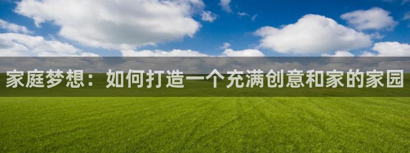安信12登录地址：家庭梦想：如何打造一个充满创意和家的家园