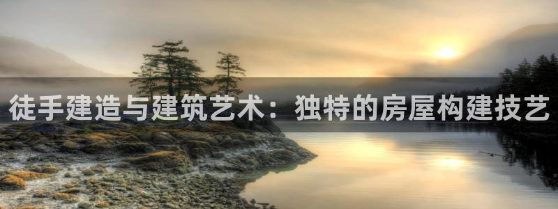 安信12娱乐：徒手建造与建筑艺术：独特的房屋构建技艺