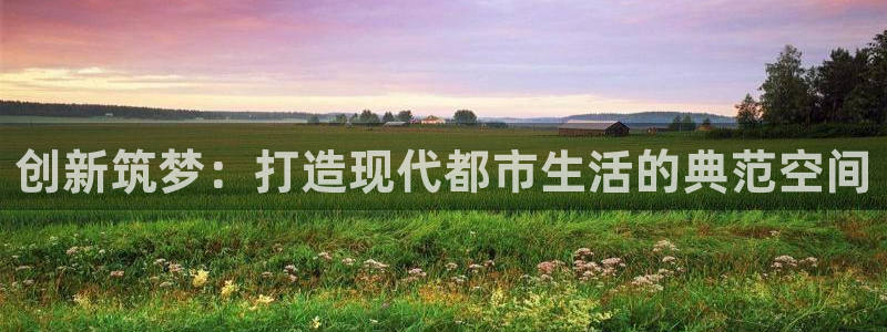 安信娱乐12登录地址：创新筑梦：打造现代都市生活的典范空间