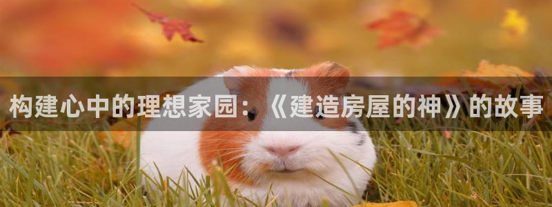安信12娱乐7o777还：构建心中的理想家园：《建造房屋的神》的故事