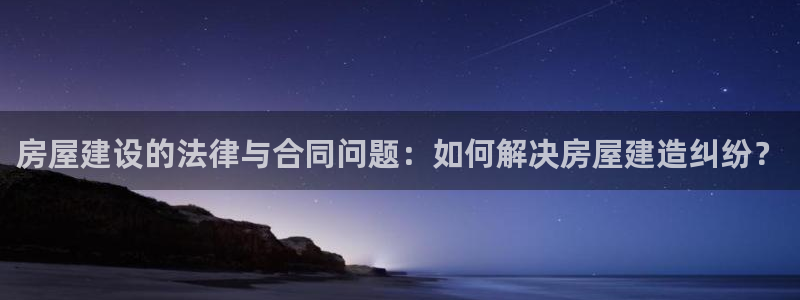 安信主管ke金12手12指ho：房屋建设的法律与合同问题：如何解决房屋建造纠纷？